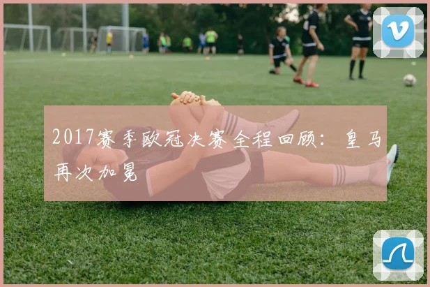 2017赛季欧冠决赛全程回顾：皇马再次加冕