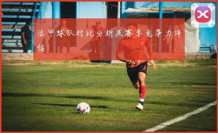 法甲球队对比分析及赛季竞争力评估