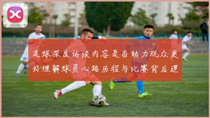 足球深度访谈内容是否助力观众更好理解球员心路历程与比赛背后逻辑